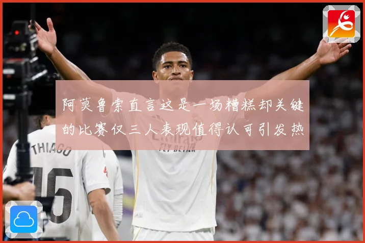 阿莫鲁索直言这是一场糟糕却关键的比赛仅三人表现值得认可引发热战术观察-深度解析