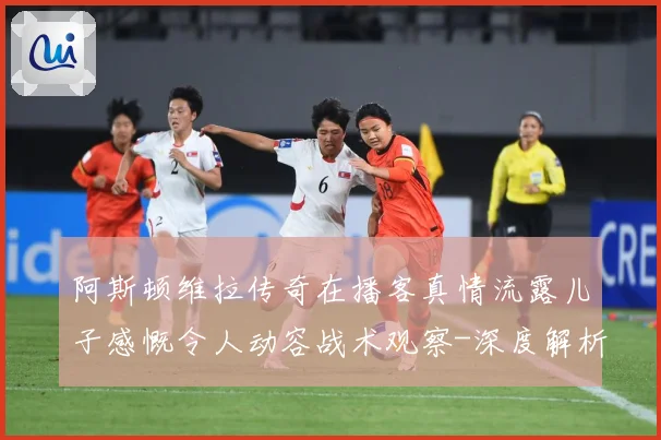 阿斯顿维拉传奇在播客真情流露儿子感慨令人动容战术观察-深度解析