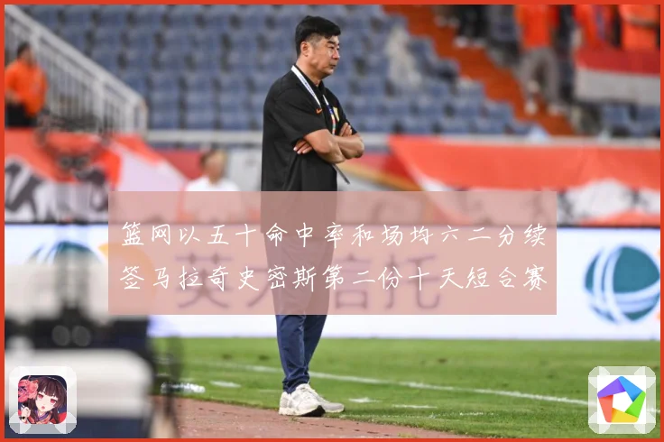 篮网以五十命中率和场均六二分续签马拉奇史密斯第二份十天短合赛场复盘-深度解析