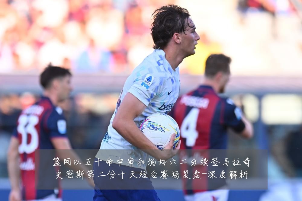 篮网以五十命中率和场均六二分续签马拉奇史密斯第二份十天短合赛场复盘-深度解析